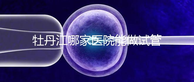 牡丹江哪家醫院能做試管嬰兒？過來這里看答案