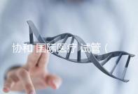 協(xié)和 國際醫(yī)療 試管(協(xié)和 國際醫(yī)療 試管嬰兒費用)