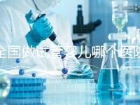 全國做試管嬰兒哪個醫(yī)院好？2021年試管嬰兒醫(yī)院排行榜