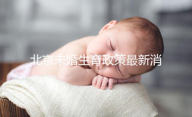 北京未婚生育政策最新消息來了!海淀、東城區(qū)可享生育津貼