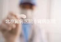 北京腎病醫(yī)院(腎病醫(yī)院北京前十名)