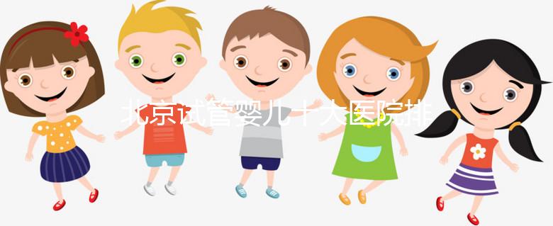 北京試管嬰兒十大醫院排名榜，選擇正規助孕機構靠譜