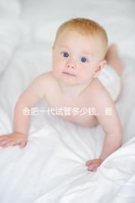 合肥一代試管多少錢、最好醫院詳述，婦幼做完只需...