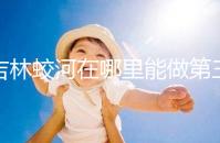 吉林蛟河在哪里能做第三代試管嬰兒？國內or國外怎么選？