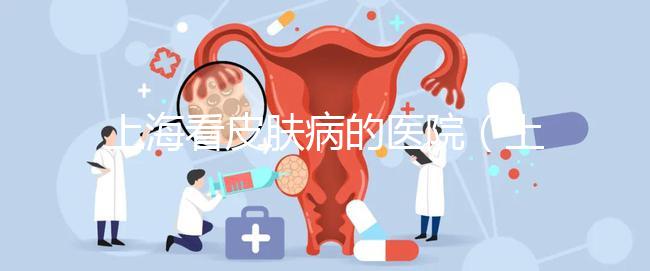 上?？雌つw病的醫院（上海看皮膚病的醫院排名）
