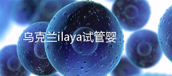 烏克蘭ilaya試管嬰兒醫院怎么樣,了解這這些你就知道