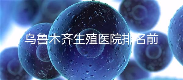 烏魯木齊生殖醫院排名前十,新疆軍區總醫院專家不容錯過