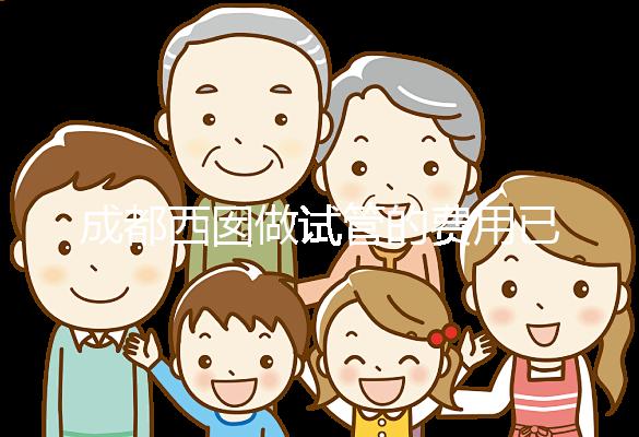 成都西囡做試管的費用已公布，附2025最新西囡醫院試管成功率！