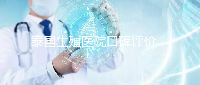 泰國生殖醫(yī)院口碑評價(jià)，網(wǎng)友真實(shí)體驗(yàn)大揭秘