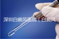 深圳白癜風醫(yī)院(白癜風專科醫(yī)院全國排名)