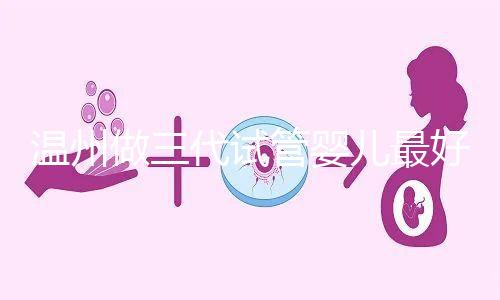溫州做三代試管嬰兒最好的醫院排名已經公布，上榜共有3家，建議慢慢收藏！