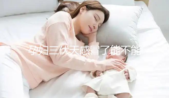 孕婦三伏天感冒了能不能吃藥要早知,當(dāng)心對(duì)寶寶產(chǎn)生影響