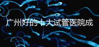 廣州好的十大試管醫(yī)院成功率排名,第1醫(yī)院名副其實(shí)