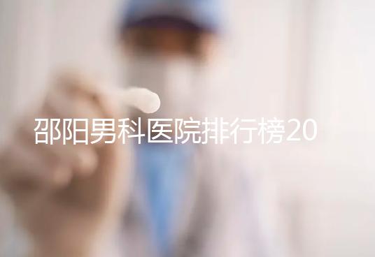 邵陽男科醫院排行榜2024，服務好、費用低top1是...