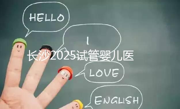 長沙2025試管嬰兒醫院排行榜，想成功這幾家很值得選！