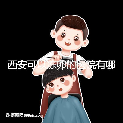 西安可以凍卵的醫院有哪些？唐都、西京、省婦幼全上榜