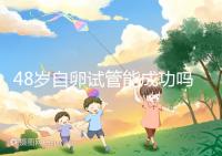 48歲自卵試管能成功嗎？大齡備孕這些成功經(jīng)驗(yàn)請(qǐng)收下