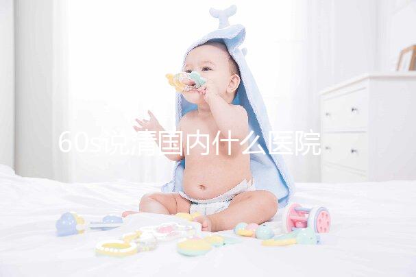 60s說清國內什么醫院可以體外養卵細胞，除西北婦幼還有...