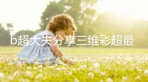 b超大夫分享三維彩超最佳檢查時間，這次大排畸可別錯過