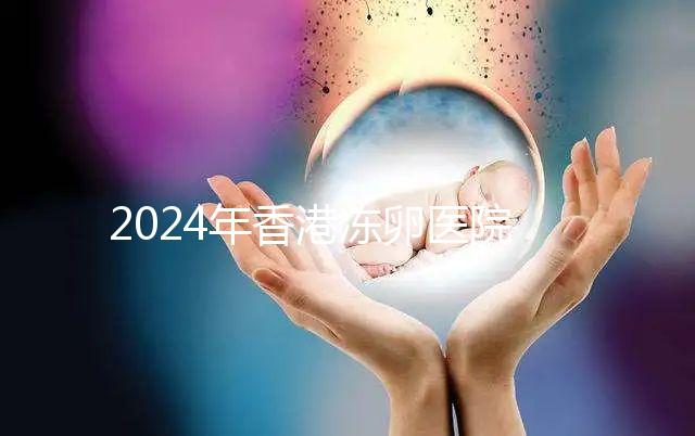 2024年香港凍卵醫院排名公布，口碑好，成功率高...