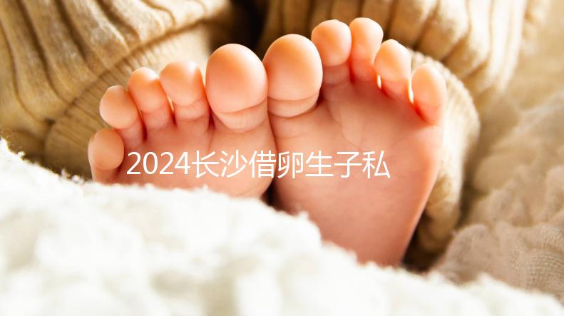2024長沙借卵生子私立醫院公開，滿足條件三代還能選性別