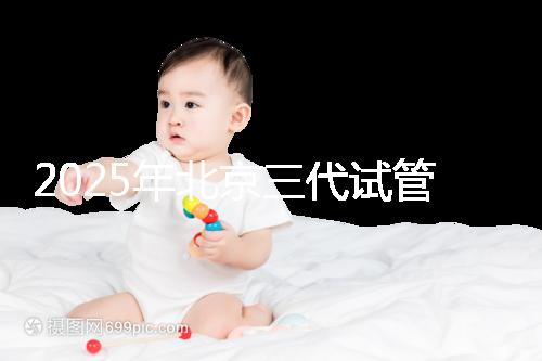 2025年北京三代試管醫院排名，了解醫院信息！