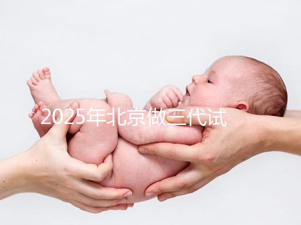 2025年北京做三代試管嬰兒醫(yī)院排名，名單已列出任你選！